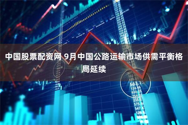 中国股票配资网 9月中国公路运输市场供需平衡格局延续