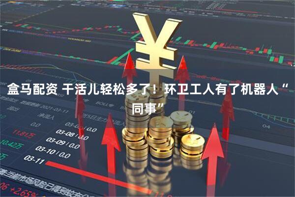 盒马配资 干活儿轻松多了！环卫工人有了机器人“同事”