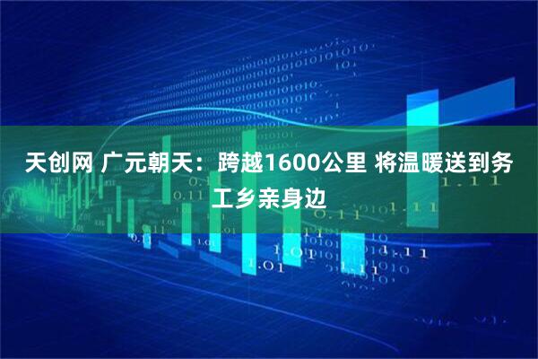 天创网 广元朝天：跨越1600公里 将温暖送到务工乡亲身边