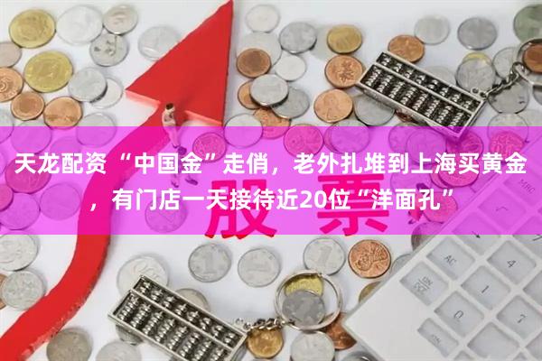 天龙配资 “中国金”走俏，老外扎堆到上海买黄金，有门店一天接待近20位“洋面孔”