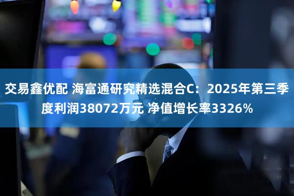 交易鑫优配 海富通研究精选混合C：2025年第三季度利润38072万元 净值增长率3326%