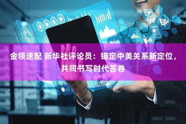 金领速配 新华社评论员：锚定中美关系新定位，共同书写时代答卷