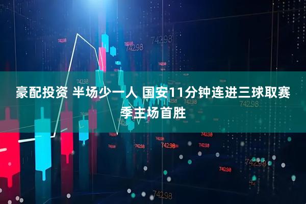 豪配投资 半场少一人 国安11分钟连进三球取赛季主场首胜