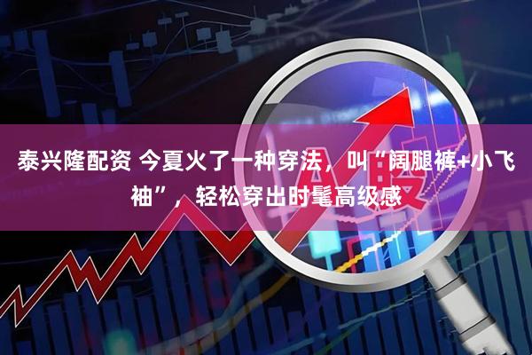 泰兴隆配资 今夏火了一种穿法，叫“阔腿裤+小飞袖”，轻松穿出时髦高级感